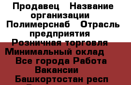 Продавец › Название организации ­ Полимерснаб › Отрасль предприятия ­ Розничная торговля › Минимальный оклад ­ 1 - Все города Работа » Вакансии   . Башкортостан респ.,Баймакский р-н